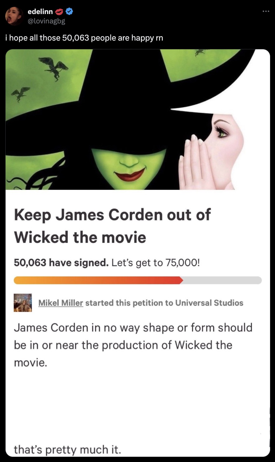 wicked musical poster - edelinn i hope all those 50,063 people are happy rn Keep James Corden out of Wicked the movie 50,063 have signed. Let's get to 75,000! Mikel Miller started this petition to Universal Studios James Corden in no way shape or form sho